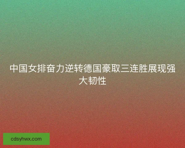 中国女排奋力逆转德国豪取三连胜展现强大韧性