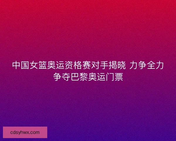 中国女篮奥运资格赛对手揭晓 力争全力争夺巴黎奥运门票