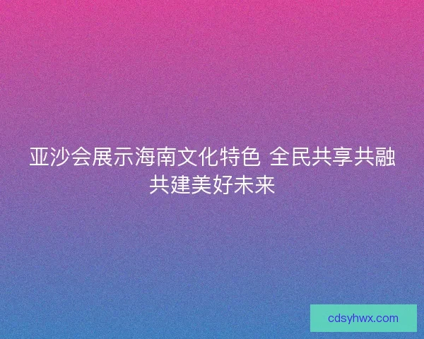 亚沙会展示海南文化特色 全民共享共融共建美好未来