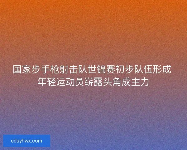 国家步手枪射击队世锦赛初步队伍形成 年轻运动员崭露头角成主力