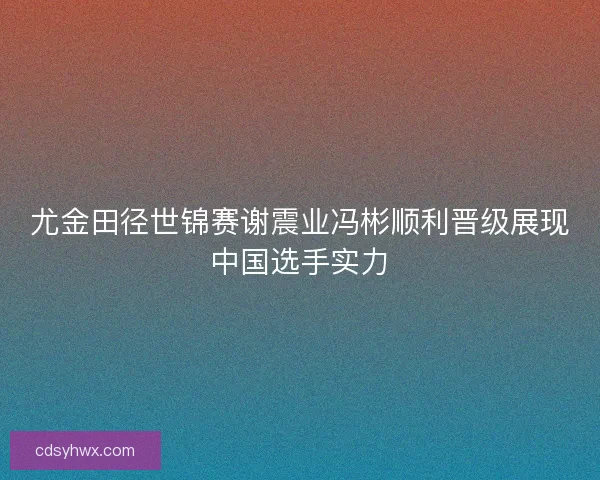 尤金田径世锦赛谢震业冯彬顺利晋级展现中国选手实力