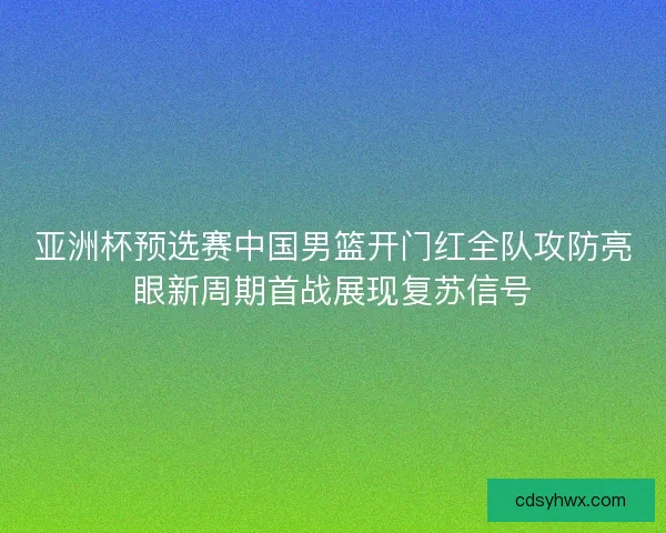 亚洲杯预选赛中国男篮开门红全队攻防亮眼新周期首战展现复苏信号