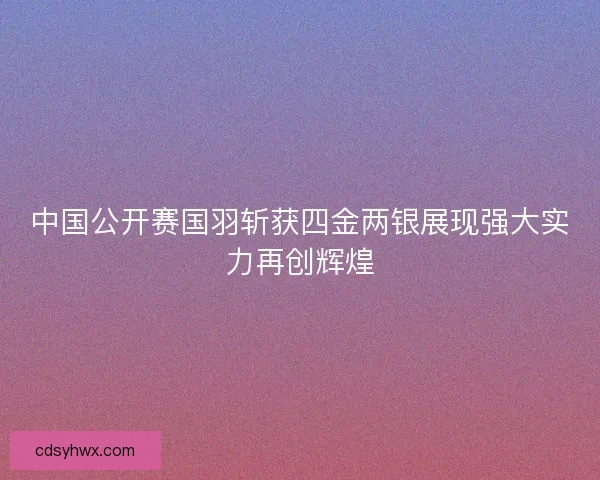 中国公开赛国羽斩获四金两银展现强大实力再创辉煌